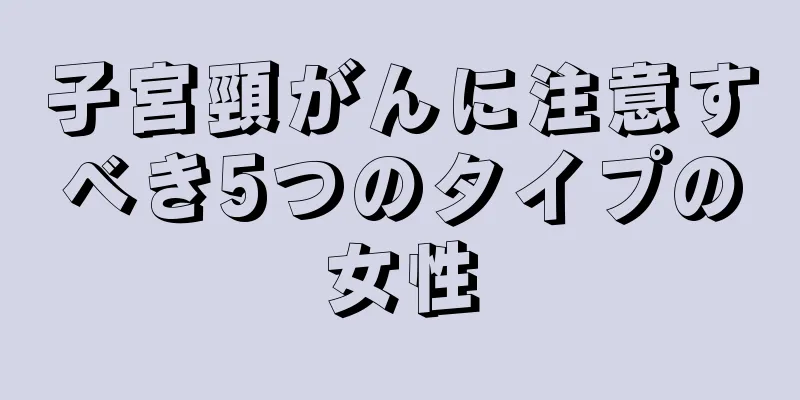 子宮頸がんに注意すべき5つのタイプの女性