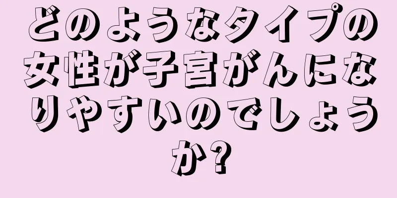 どのようなタイプの女性が子宮がんになりやすいのでしょうか?