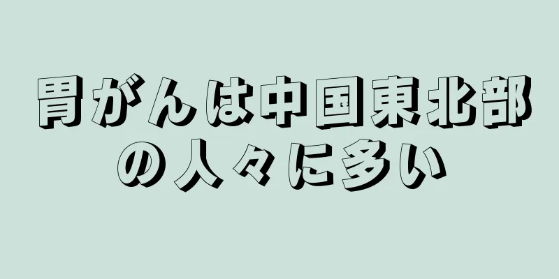 胃がんは中国東北部の人々に多い
