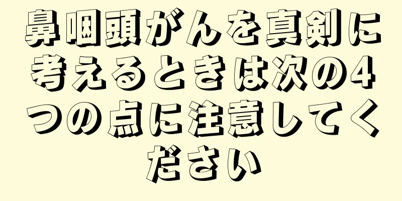 鼻咽頭がんを真剣に考えるときは次の4つの点に注意してください