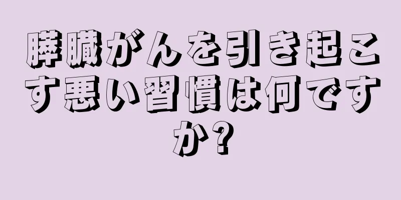 膵臓がんを引き起こす悪い習慣は何ですか?