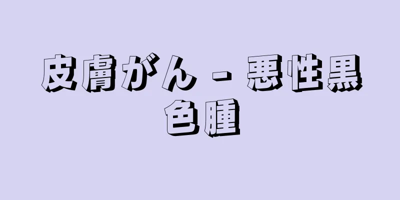 皮膚がん - 悪性黒色腫