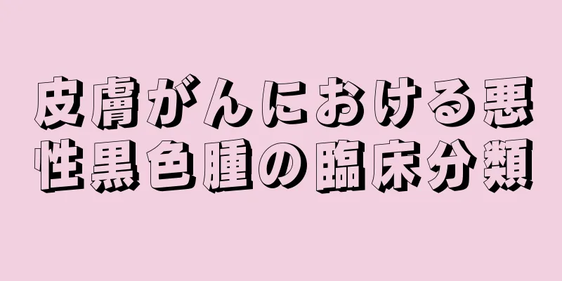 皮膚がんにおける悪性黒色腫の臨床分類