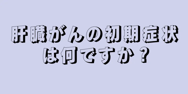 肝臓がんの初期症状は何ですか？