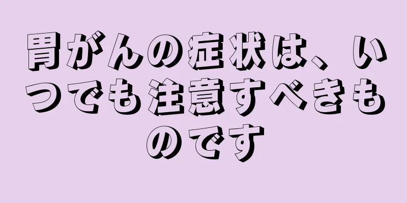 胃がんの症状は、いつでも注意すべきものです
