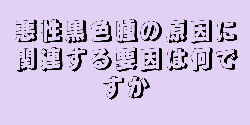 悪性黒色腫の原因に関連する要因は何ですか