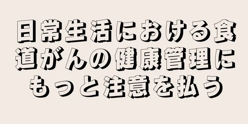 日常生活における食道がんの健康管理にもっと注意を払う