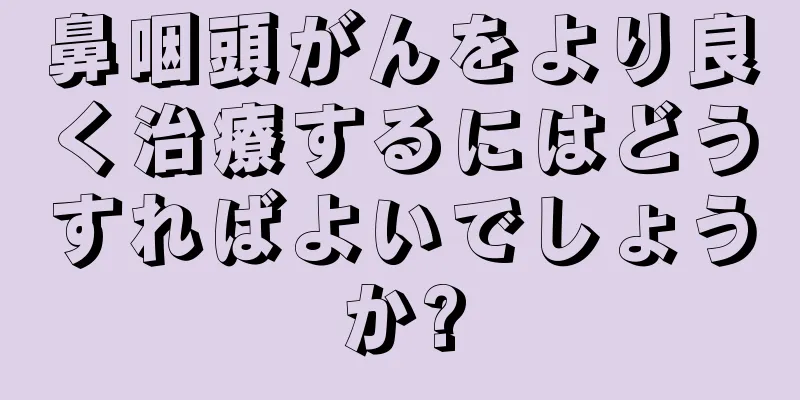 鼻咽頭がんをより良く治療するにはどうすればよいでしょうか?