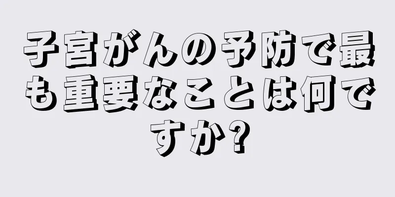 子宮がんの予防で最も重要なことは何ですか?