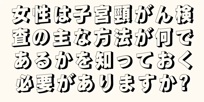 女性は子宮頸がん検査の主な方法が何であるかを知っておく必要がありますか?
