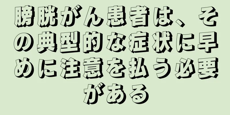 膀胱がん患者は、その典型的な症状に早めに注意を払う必要がある