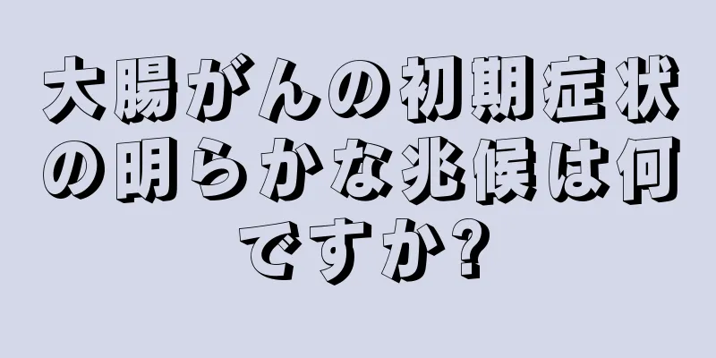大腸がんの初期症状の明らかな兆候は何ですか?