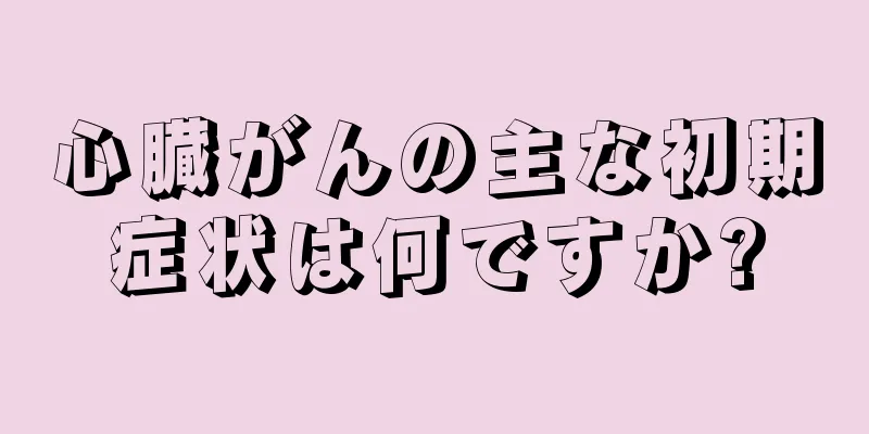 心臓がんの主な初期症状は何ですか?