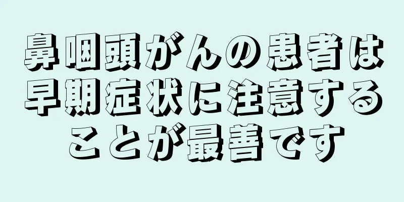 鼻咽頭がんの患者は早期症状に注意することが最善です