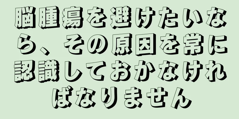 脳腫瘍を避けたいなら、その原因を常に認識しておかなければなりません