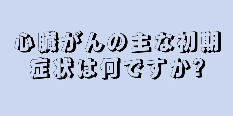 心臓がんの主な初期症状は何ですか?