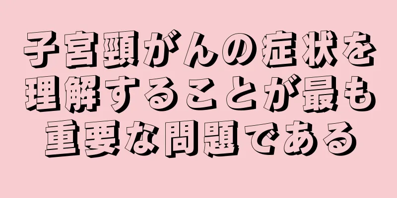 子宮頸がんの症状を理解することが最も重要な問題である