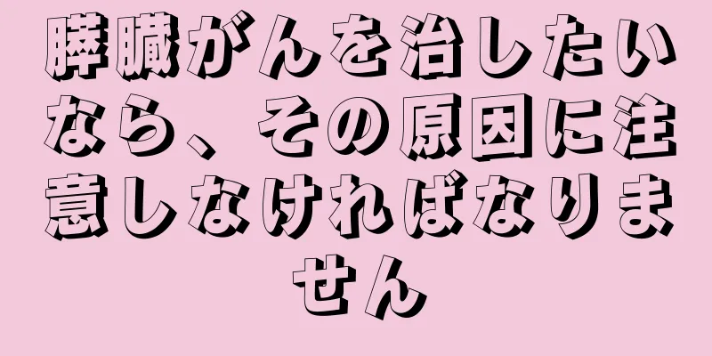 膵臓がんを治したいなら、その原因に注意しなければなりません
