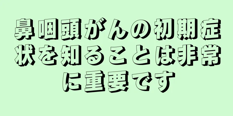 鼻咽頭がんの初期症状を知ることは非常に重要です