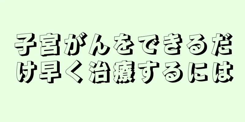 子宮がんをできるだけ早く治療するには