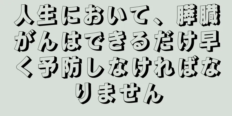 人生において、膵臓がんはできるだけ早く予防しなければなりません
