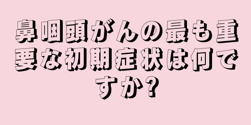 鼻咽頭がんの最も重要な初期症状は何ですか?