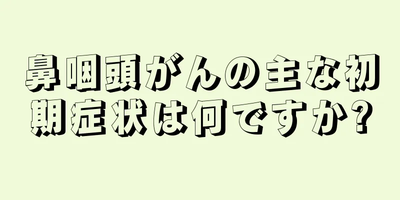 鼻咽頭がんの主な初期症状は何ですか?