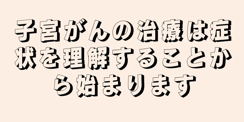 子宮がんの治療は症状を理解することから始まります