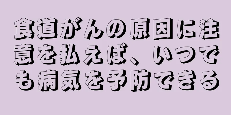 食道がんの原因に注意を払えば、いつでも病気を予防できる