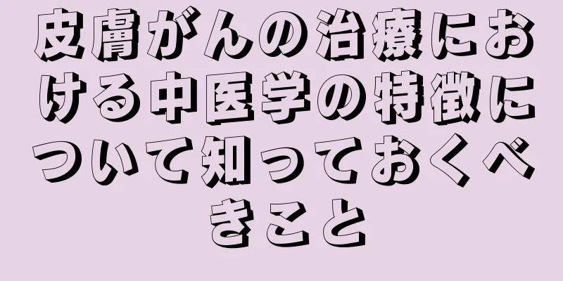 皮膚がんの治療における中医学の特徴について知っておくべきこと