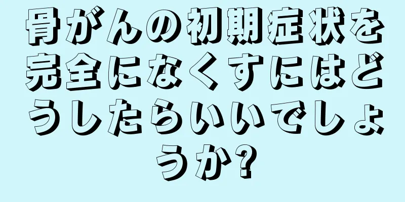 骨がんの初期症状を完全になくすにはどうしたらいいでしょうか?