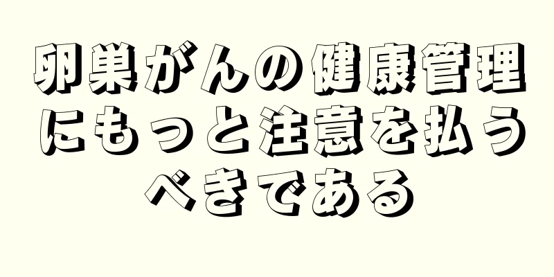 卵巣がんの健康管理にもっと注意を払うべきである