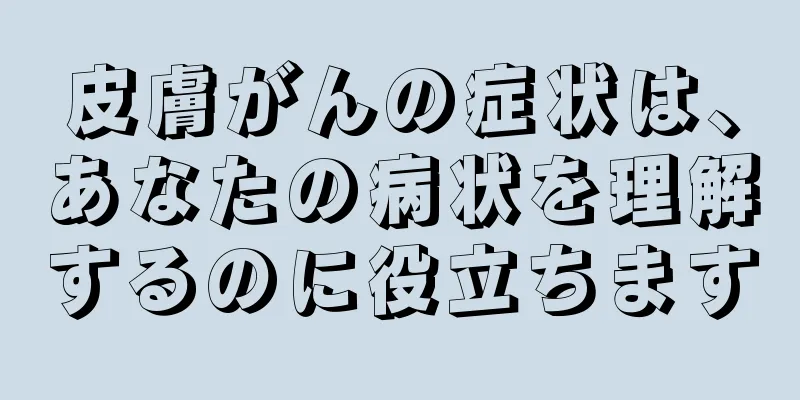 皮膚がんの症状は、あなたの病状を理解するのに役立ちます