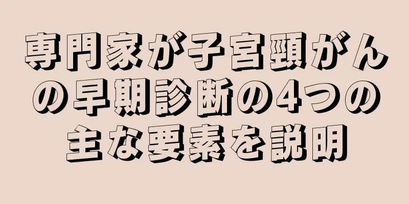 専門家が子宮頸がんの早期診断の4つの主な要素を説明