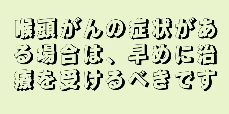 喉頭がんの症状がある場合は、早めに治療を受けるべきです