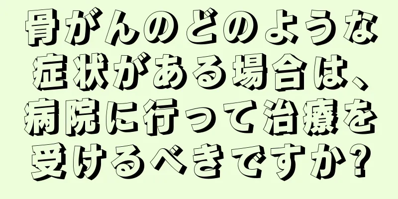骨がんのどのような症状がある場合は、病院に行って治療を受けるべきですか?