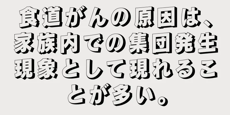 食道がんの原因は、家族内での集団発生現象として現れることが多い。
