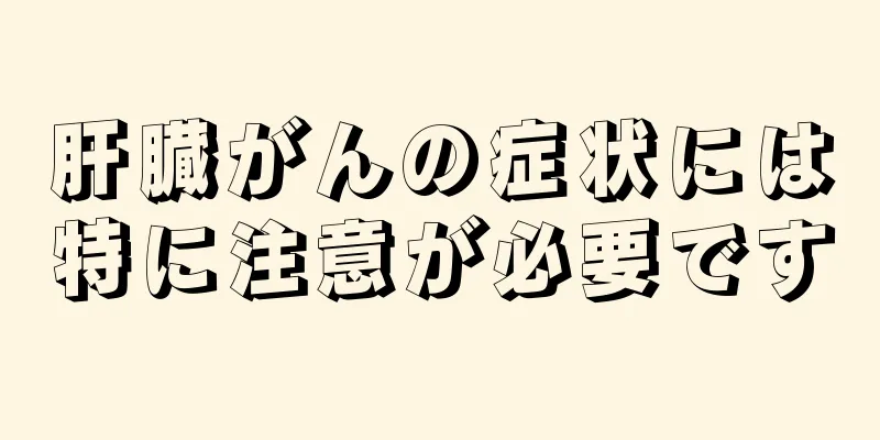 肝臓がんの症状には特に注意が必要です