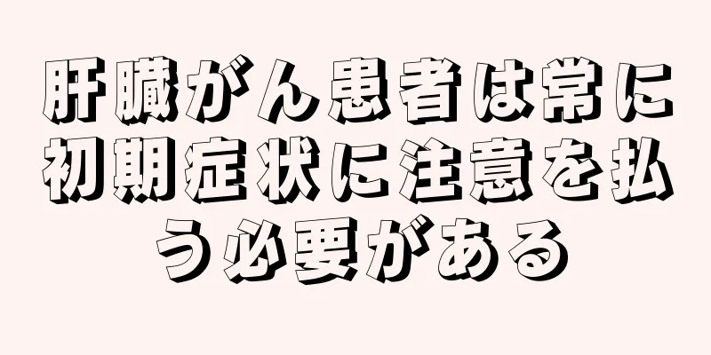 肝臓がん患者は常に初期症状に注意を払う必要がある