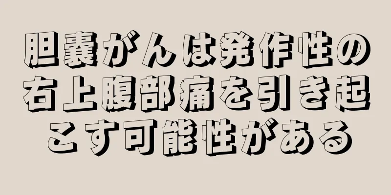 胆嚢がんは発作性の右上腹部痛を引き起こす可能性がある