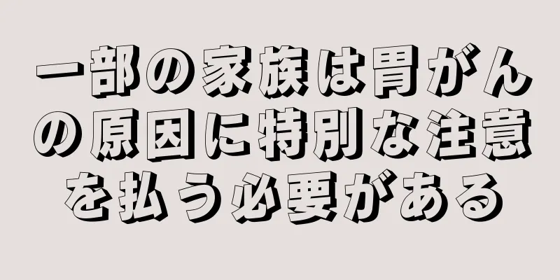 一部の家族は胃がんの原因に特別な注意を払う必要がある