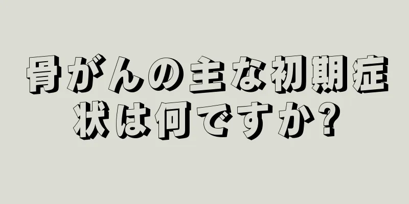 骨がんの主な初期症状は何ですか?