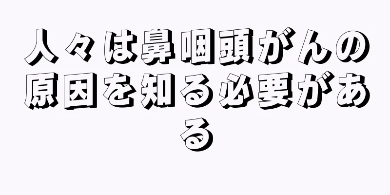 人々は鼻咽頭がんの原因を知る必要がある