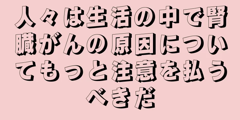 人々は生活の中で腎臓がんの原因についてもっと注意を払うべきだ