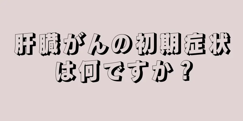 肝臓がんの初期症状は何ですか？