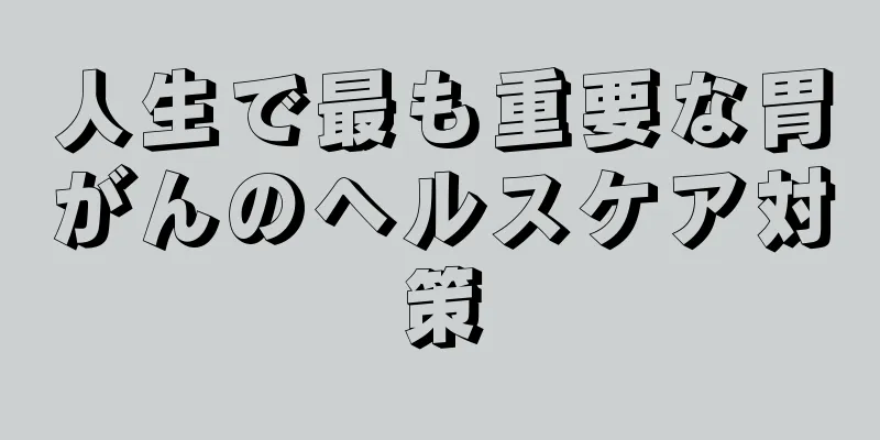 人生で最も重要な胃がんのヘルスケア対策