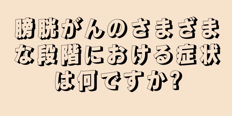 膀胱がんのさまざまな段階における症状は何ですか?