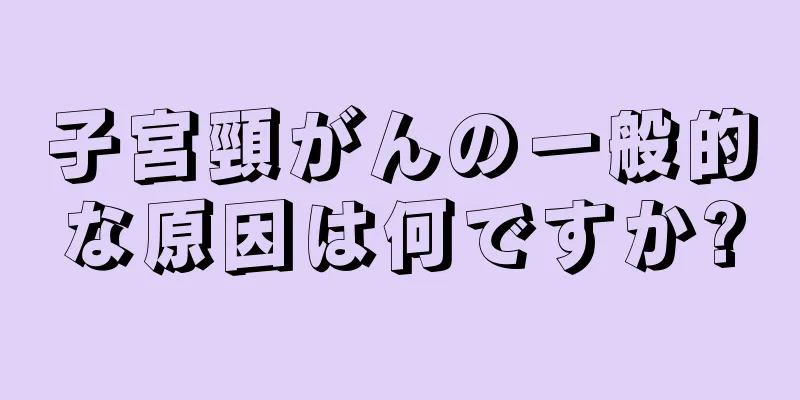 子宮頸がんの一般的な原因は何ですか?