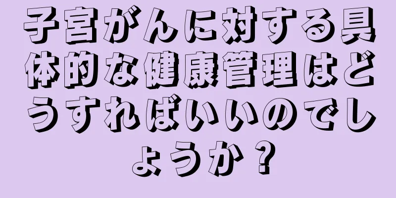 子宮がんに対する具体的な健康管理はどうすればいいのでしょうか？