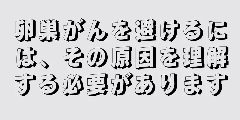卵巣がんを避けるには、その原因を理解する必要があります